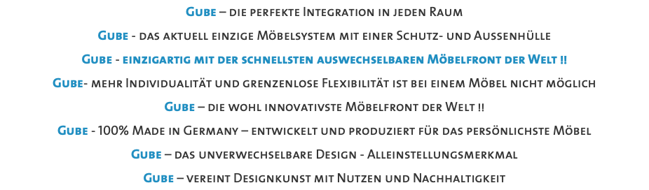 Gube – die perfekte Integration in jeden Raum Gube - das aktuell einzige Möbelsystem mit einer Schutz- und Aussenhülle Gube - einzigartig mit der schnellsten auswechselbaren Möbelfront der Welt !! Gube- mehr Individualität und grenzenlose Flexibilität ist bei einem Möbel nicht möglich Gube – die wohl innovativste Möbelfront der Welt !! Gube - 100% Made in Germany – entwickelt und produziert für das persönlichste Möbel Gube – das unverwechselbare Design - Alleinstellungsmerkmal Gube – vereint Designkunst mit Nutzen und Nachhaltigkeit